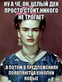 Ну а чё, он, целый ден просто стоит никого не трогает , а потом в предложениях появляютца куколки новые