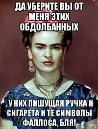 Да уберите вы от меня этих обдолбанных , у них пишущая ручка и сигарета и те символы фаллоса, бля!