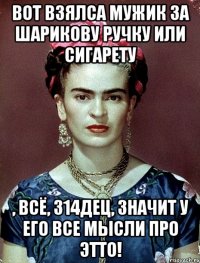 Вот взялса мужик за шарикову ручку или сигарету , всё, 314дец, значит у его все мысли про этто!
