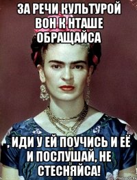 За речи культурой вон к Нташе обращайса , иди у ей поучись и её и послушай, не стесняйса!