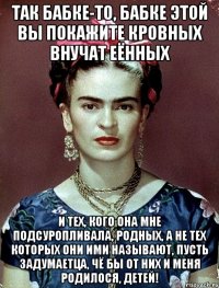 Так бабке-то, бабке этой вы покажите кровных внучат еённых и тех, кого она мне подсуропливала, родных, а не тех которых они ими называют, пусть задумаетца, чё бы от них и меня родилося, детей!