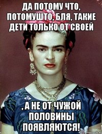 Да потому что, потомушто, бля, такие дети только от своей , а не от чужой половины появляются!