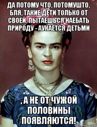 Да потому что, потомушто, бля, такие дети только от своей, пытаешься наебать природу - аукается детьми , а не от чужой половины появляются!