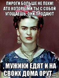 Пироги больше не пеки! Ато которыми ты с собой угощаешь, они продают , мужики едят и на своих дома орут...