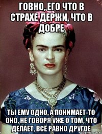 Говно, его что в страхе держи, что в добре Ты ему одно, а понимает-то оно, не говоря уже о том, что делает, всё равно другое