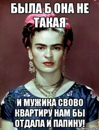Была б она не такая и мужика свово квартиру нам бы отдала и папину!