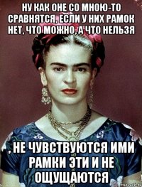 Ну как оне со мною-то сравнятся, если у них рамок нет, что можно, а что нельзя , не чувствуются ими рамки эти и не ощущаются