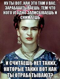 Ну ты вот, как это там у вас, зарабааатываешь, тем что кого угодно записываешь и снимаешь , и считаешь нет таких, которые таких вот как ты отрабатывают?