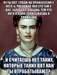 Ну ты вот, гляди-ка профеееесия у него, Ь, рисковая, как это там у вас, зарабааатываешь, тем что кого угодно записываешь и снимаешь , и считаешь нет таких, которые таких вот как ты отрабатывают?