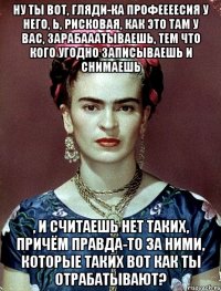 Ну ты вот, гляди-ка профеееесия у него, Ь, рисковая, как это там у вас, зарабааатываешь, тем что кого угодно записываешь и снимаешь , и считаешь нет таких, причём правда-то за ними, которые таких вот как ты отрабатывают?