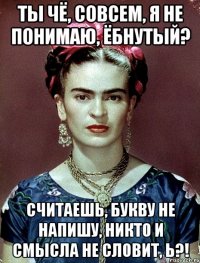 Ты чё, совсем, я не понимаю, ёбнутый? Считаешь, букву не напишу, никто и смысла не словит, Ь?!