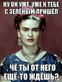 Ну он уже, уже к тебе с зелёным пришёл , чё ты от него ещё-то ждёшь?