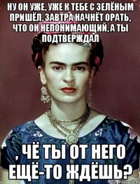 Ну он уже, уже к тебе с зелёным пришёл, завтра начнёт орать, что он непонимающий, а ты подтверждал , чё ты от него ещё-то ждёшь?