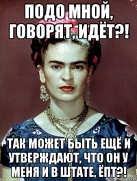 Подо мной, говорят, идёт?! Так может быть ещё и утверждают, что он у меня и в штате, ЁПТ?!