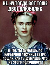 Не, ну тогда вот тоже двое влюбилис и что, ты думаешь, по карьерной лестнице вверх пошли, как ты думаешь, что из этого получилос?