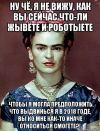 Ну чё, я не вижу, как вы сейчас что-ли жывёте и роботыете , чтобы я могла предположить, что выдвинься я в 2018 годе, вы ко мне как-то иначе относиться смогёте?!