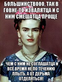 Большинствооо, так в говне-то извалятца и с ним смешатца проще , чем с ним не соглашатца и всё время не по течению плыть, а от дерьма отделяться!