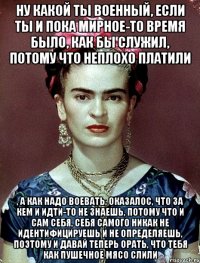 Ну какой ты военный, если ты и пока мирное-то время было, как бы служил, потому что неплохо платили , а как надо воевать, оказалос, что за кем и идти-то не знаешь, потому что и сам себя, себя самого никак не идентифицируешь и не определяешь, поэтому и давай теперь орать, что тебя как пушечное мясо слили