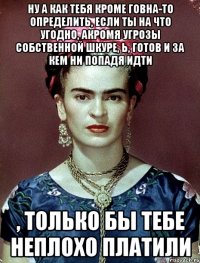 Ну а как тебя кроме говна-то определить, если ты на что угодно, акромя угрозы собственной шкуре, Ь, готов и за кем ни попадя идти , только бы тебе неплохо платили