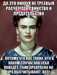 Да это ниххуя не трезвый расчёт, это свинство и предательство , потому что вас таких, кто в каком случае как себя поведёт, тоже прекрасно на ура высчитывают, вот!