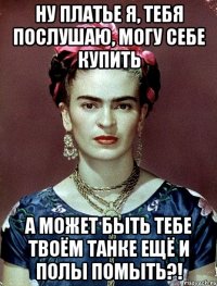 Ну платье я, тебя послушаю, могу себе купить А может быть тебе твоём танке ещё и полы помыть?!