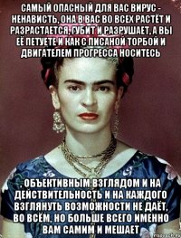 Самый опасный для вас вирус - ненависть, она в вас во всех растёт и разрастается, губит и разрушает, а вы её петуете и как с писаной торбой и двигателем прогресса носитесь , объективным взглядом и на действительность и на каждого взглянуть возможности не даёт, во всём, но больше всего именно вам самим и мешает