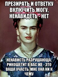 Презирать и ответку включить могу, ненавидеть - нет Ненависть разрушающа, рикошетит в вас же - это ваша участь, мне она ни к чему