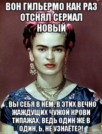 Вон Гильермо как раз отснял сериал новый , вы себя в нём, в этих вечно жаждущих чужой крови типажах, ведь один же в один, Ь, не узнаёте?!