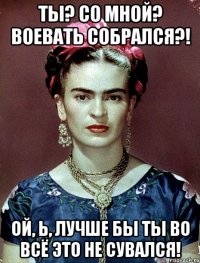 Ты? Со мной? Воевать собрался?! Ой, Ь, лучше бы ты во всё это не сувался!
