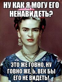 Ну как я могу его ненавидеть? Это же говно, ну говно же, Ь, век бы его не видеть!