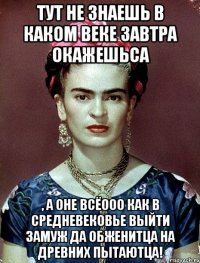Тут не знаешь в каком веке завтра окажешьса , а оне всёооо как в средневековье выйти замуж да обженитца на древних пытаютца!
