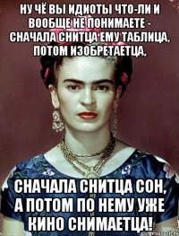 Ну чё вы идиоты что-ли и вообще не понимаете - сначала снитца ему таблица, потом изобретаетца, сначала снитца сон, а потом по нему уже кино снимаетца!