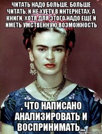 Читать надо больше, больше читать, и не хуету в интернетах, а книги, хотя для этого надо ещё и иметь умственную возможность , что написано анализировать и воспринимать...