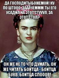 Да Господитыбожемой! Ну по штооо, зааачеммм ты его усадил на этот стууул, за этот стол? Он же не то что думать, он же читать боитца - боитца букв, боитца слооов!