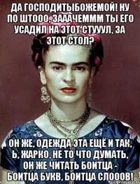 Да Господитыбожемой! Ну по штооо, зааачеммм ты его усадил на этот стууул, за этот стол? Он же, одежда эта ещё и так, Ь, жарко, не то что думать, он же читать боитца - боитца букв, боитца слооов!