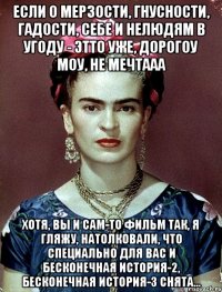 Если о мерзости, гнусности, гадости, себе и нелюдям в угоду - этто уже, дорогоу моу, не мечтааа Хотя, вы и сам-то фильм так, я гляжу, натолковали, что специально для вас и Бесконечная история-2, Бесконечная история-3 снята...