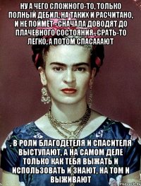 Ну а чего сложного-то, только полный дебил, на таких и расчитано, и не поймёт - сначала доводят до плачевного состояния , срать-то легко, а потом спасааают , в роли благодетеля и спасителя выступают, а на самом деле только как тебя выжать и использовать и знают, на том и выживают