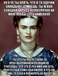 Ну а чё ты опять, что я-то удочки закидыву, думаешь, ты ж вон севодня народу непрозрачно на мою якобы суть намекнул , ты что ты после такой-то ярко-выраженной позиции не считаешь , что это я, раз имя уже есть, просто себя, саму себя пиарю, я что уж сама-то себя и попиарить не могу?!