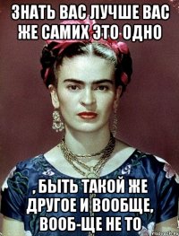 Знать вас лучше вас же самих это одно , быть такой же другое и вообще, вооб-ще не то