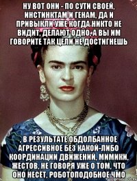 Ну вот они - по сути своей, инстинктам и генам, да и привыкли уже когда никто не видит, делают одно, а вы им говорите так цели не достигнешь , в результате обдолбанное агрессивное без какой-либо координации движений, мимики, жестов, не говоря уже о том, что оно несёт, роботоподобное чмо