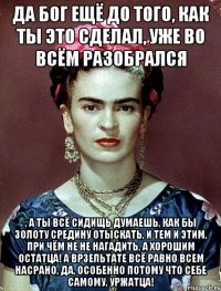 Да Бог ещё до того, как ты это сделал, уже во всём разобрался , а ты всё сидищь думаешь, как бы золоту средину отыскать, и тем и этим, при чём не не нагадить, а хорошим остатца! А врзельтате всё равно всем насрано, да, особенно потому что себе самому, уржатца!