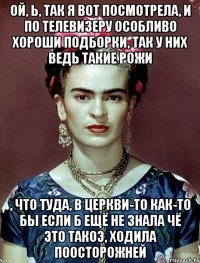Ой, Ь, так я вот посмотрела, и по телевизеру особливо хороши подборки, так у них ведь такие рожи , что туда, в церкви-то как-то бы если б ещё не знала чё это такоэ, ходила поосторожней
