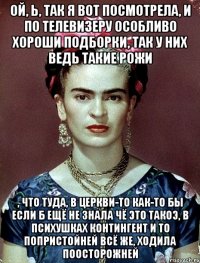 Ой, Ь, так я вот посмотрела, и по телевизеру особливо хороши подборки, так у них ведь такие рожи , что туда, в церкви-то как-то бы если б ещё не знала чё это такоэ, в психушках контингент и то попристойней всё же, ходила поосторожней