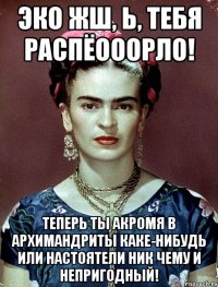 ЭКО жш, Ь, тебя распёооорло! Теперь ты акромя в архимандриты каке-нибудь или настоятели ник чему и непригодный!
