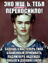ЭКО жш, Ь, тебя перекосиило! Будешь у нас теперь типа блаженный, прививать лудям веру, надежду, любов и духовну силу!