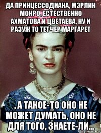Да принцессодиана, мэрлин монро, естественно ахматова и цветаева, ну и разуж то тетчер маргарет , а такое-то оно не может думать, оно не для того, знаете-ли...