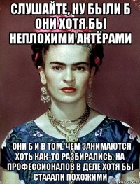 Слушайте, ну были б они хотя бы неплохими актёрами , они б и в том, чем занимаются хоть как-то разбирались, на профессионалов в деле хотя бы стааали похожими