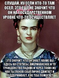 Слушай, ну если кто-то там осел, это ещё не значит что он на государственном уровне что-то осуществляет , это значит, что он знает, какие вы здесь на статусы, американское и тп гражданство падкие и через таких же как ты лохов себя лично двигает и поддерживает, а не тебе помогает