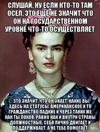 Слушай, ну если кто-то там осел, это ещё не значит что он на государственном уровне что-то осуществляет , это значит, что он знает, какие вы здесь на статусы, американское и тп гражданство падкие и через таких же как ты лохов, равно как и внутри страны должностные, себя лично двигает и поддерживает, а не тебе помогает