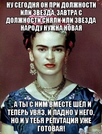 Ну сегодня он при должности или звезда, завтра с должности сняли или звезда народу нужна новая , а ты с ним вместе шёл и теперь увяз, и ладно у него, но и у тебя репутация уже готовая!